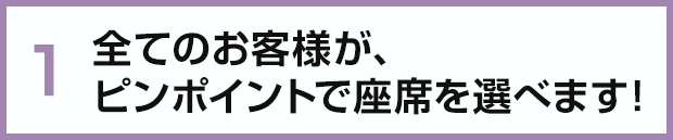 全てのお客様が、ピンポイントで座席を選べます！