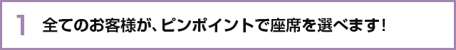 全てのお客様が、ピンポイントで座席を選べます! 全てのお客様が、ピンポイントで座席を選べます!