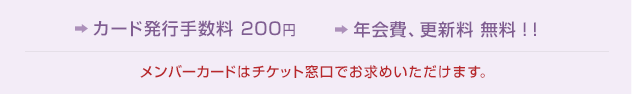 カード発行手数料 200円　年会費、更新料 無料！！　メンバーカードはチケット窓口でお求めいただけます。